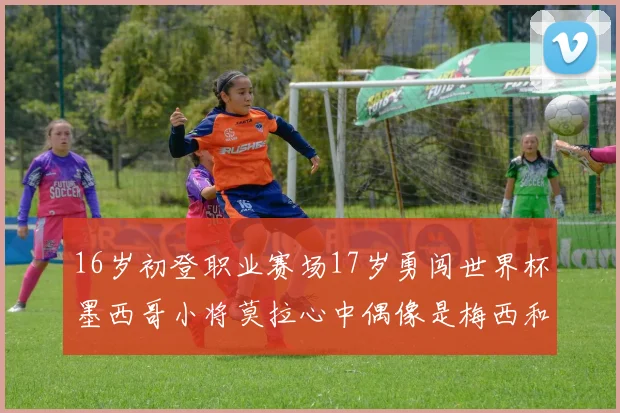 16岁初登职业赛场17岁勇闯世界杯墨西哥小将莫拉心中偶像是梅西和C罗