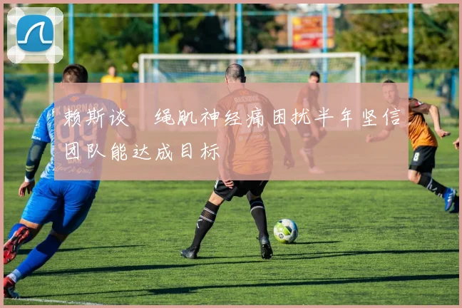 赖斯谈腘绳肌神经痛困扰半年坚信团队能达成目标