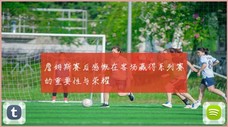 詹姆斯赛后感慨在客场赢得系列赛的重要性与荣耀