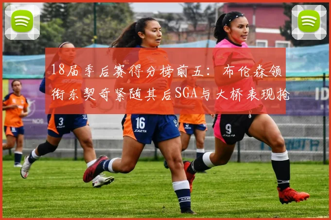 18届季后赛得分榜前五：布伦森领衔东契奇紧随其后SGA与大桥表现抢眼