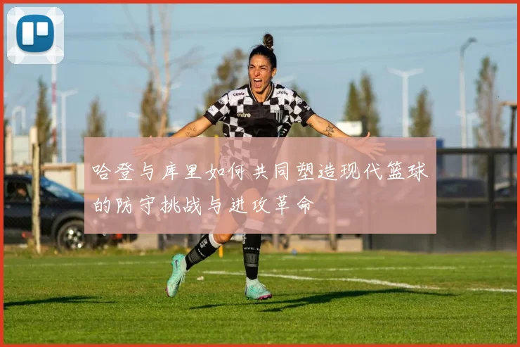 哈登与库里如何共同塑造现代篮球的防守挑战与进攻革命