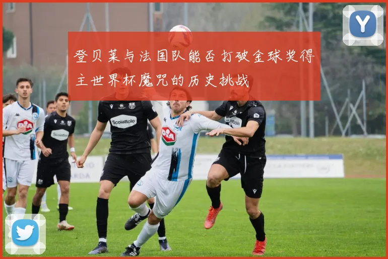 登贝莱与法国队能否打破金球奖得主世界杯魔咒的历史挑战