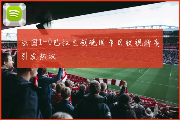 法国1-0巴拉圭创晚间节目收视新高引发热议