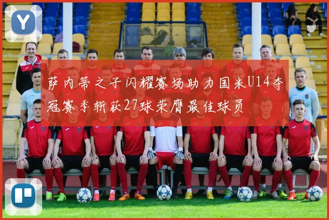 萨内蒂之子闪耀赛场助力国米U14夺冠赛季斩获27球荣膺最佳球员
