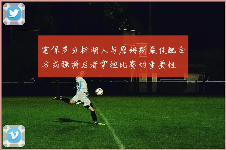 富保罗分析湖人与詹姆斯最佳配合方式强调后者掌控比赛的重要性