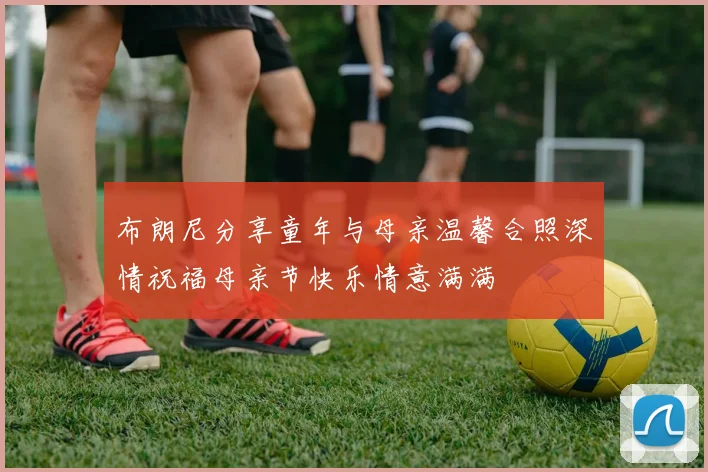 布朗尼分享童年与母亲温馨合照深情祝福母亲节快乐情意满满