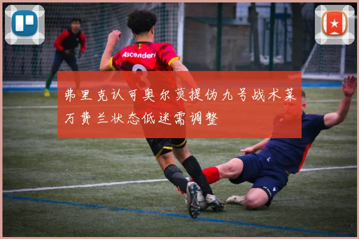 弗里克认可奥尔莫提伪九号战术莱万费兰状态低迷需调整