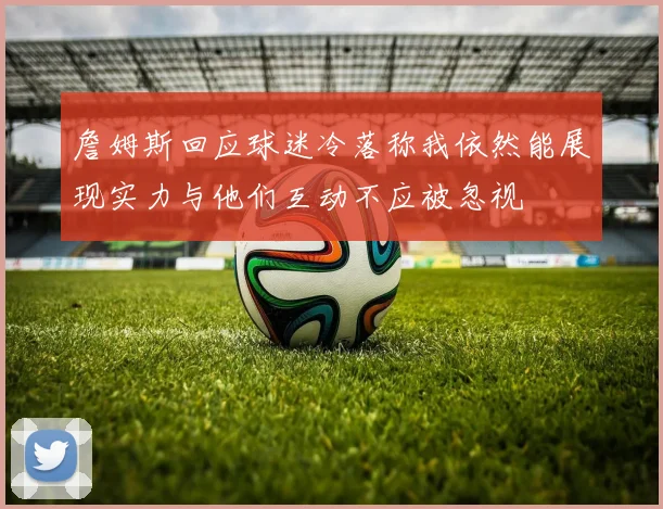詹姆斯回应球迷冷落称我依然能展现实力与他们互动不应被忽视