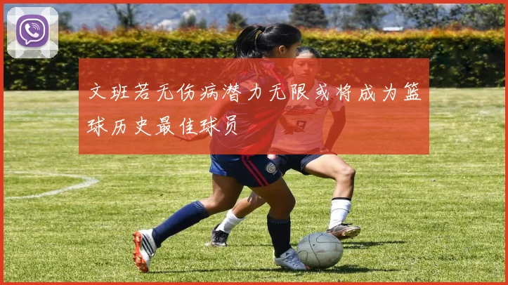 文班若无伤病潜力无限或将成为篮球历史最佳球员