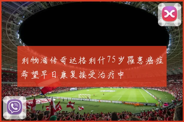 利物浦传奇达格利什75岁罹患癌症希望早日康复接受治疗中