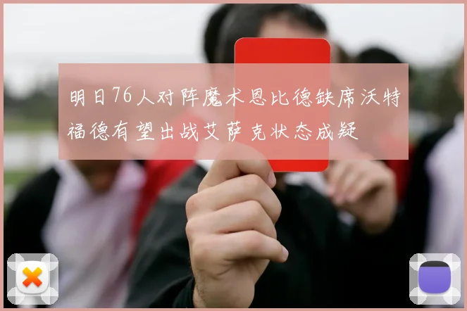 明日76人对阵魔术恩比德缺席沃特福德有望出战艾萨克状态成疑